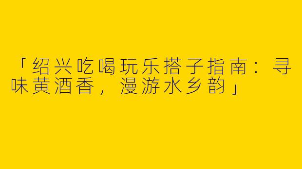 「绍兴吃喝玩乐搭子指南：寻味黄酒香，漫游水乡韵」