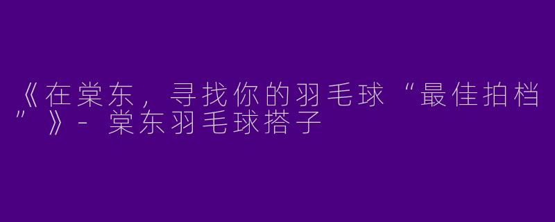 《在棠东，寻找你的羽毛球“最佳拍档”》-棠东羽毛球搭子