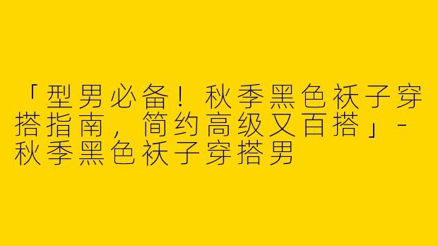 「型男必备！秋季黑色袄子穿搭指南，简约高级又百搭」-秋季黑色袄子穿搭男