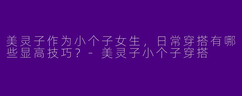 美灵子作为小个子女生，日常穿搭有哪些显高技巧？-美灵子小个子穿搭