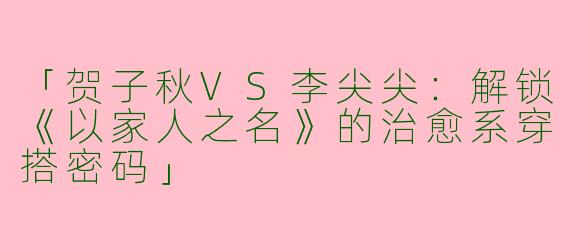 「贺子秋VS李尖尖：解锁《以家人之名》的治愈系穿搭密码」