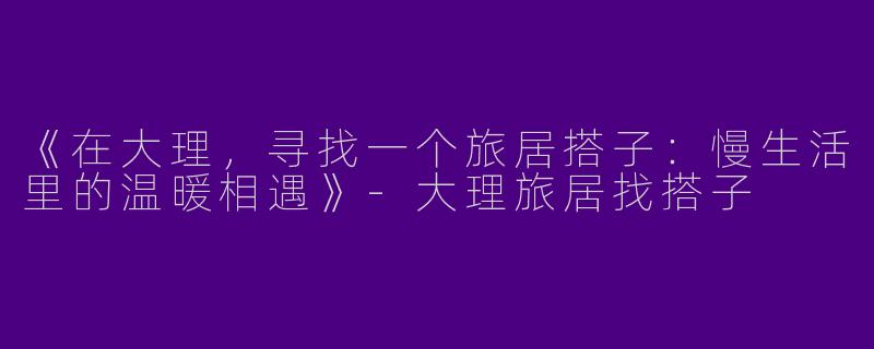 《在大理，寻找一个旅居搭子：慢生活里的温暖相遇》-大理旅居找搭子