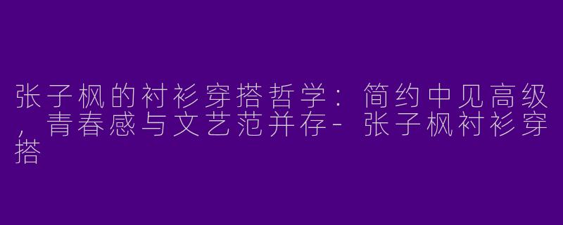 张子枫的衬衫穿搭哲学：简约中见高级，青春感与文艺范并存-张子枫衬衫穿搭