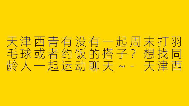 天津西青有没有一起周末打羽毛球或者约饭的搭子？想找同龄人一起运动聊天～-天津西青找搭子