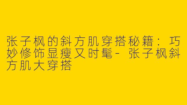 张子枫的斜方肌穿搭秘籍：巧妙修饰显瘦又时髦-张子枫斜方肌大穿搭