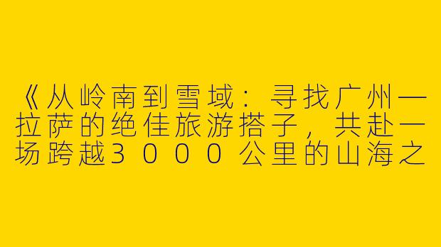 《从岭南到雪域：寻找广州—拉萨的绝佳旅游搭子，共赴一场跨越3000公里的山海之约》