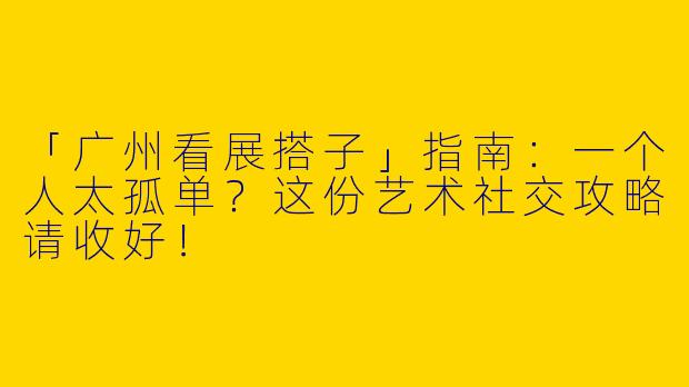 「广州看展搭子」指南：一个人太孤单？这份艺术社交攻略请收好！