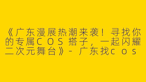 《广东漫展热潮来袭！寻找你的专属COS搭子，一起闪耀二次元舞台》