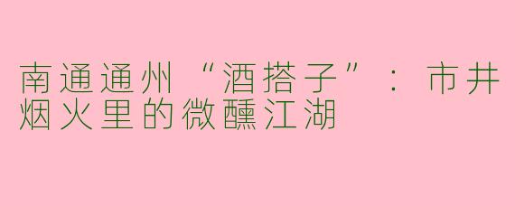 南通通州“酒搭子”：市井烟火里的微醺江湖