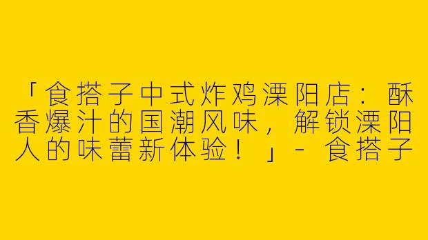 「食搭子中式炸鸡溧阳店：酥香爆汁的国潮风味，解锁溧阳人的味蕾新体验！」-食搭子中式炸鸡溧阳店