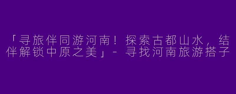 「寻旅伴同游河南！探索古都山水，结伴解锁中原之美」-寻找河南旅游搭子