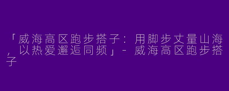 「威海高区跑步搭子：用脚步丈量山海，以热爱邂逅同频」-威海高区跑步搭子