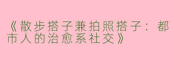 《散步搭子兼拍照搭子：都市人的治愈系社交》