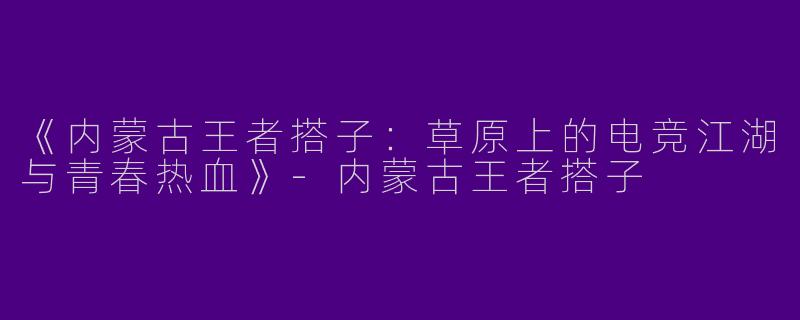 《内蒙古王者搭子：草原上的电竞江湖与青春热血》