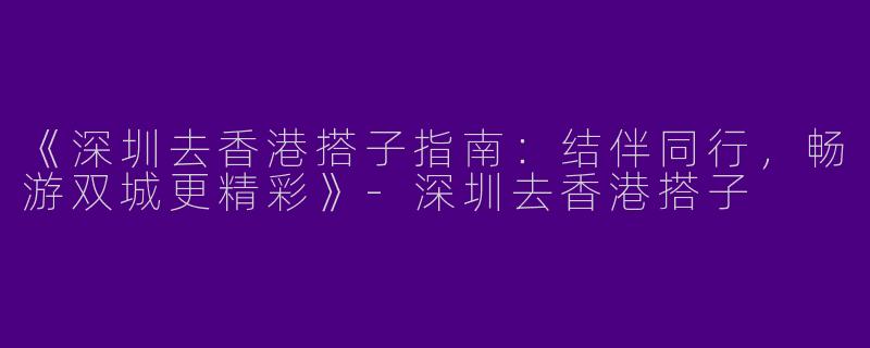 《深圳去香港搭子指南：结伴同行，畅游双城更精彩》-深圳去香港搭子
