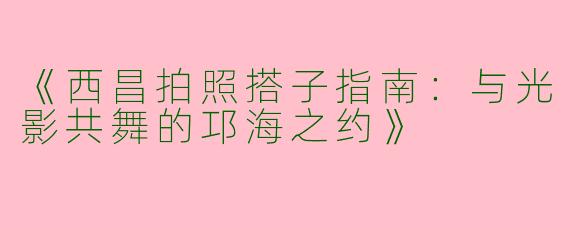 《西昌拍照搭子指南：与光影共舞的邛海之约》