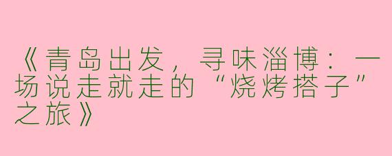《青岛出发，寻味淄博：一场说走就走的“烧烤搭子”之旅》
