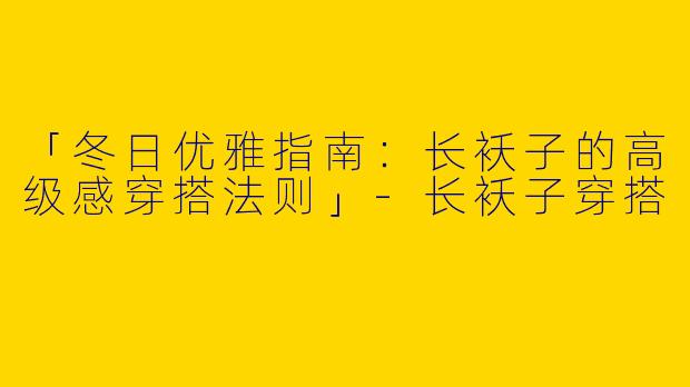 「冬日优雅指南：长袄子的高级感穿搭法则」-长袄子穿搭