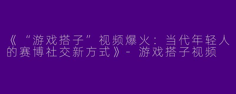 《“游戏搭子”视频爆火：当代年轻人的赛博社交新方式》-游戏搭子视频