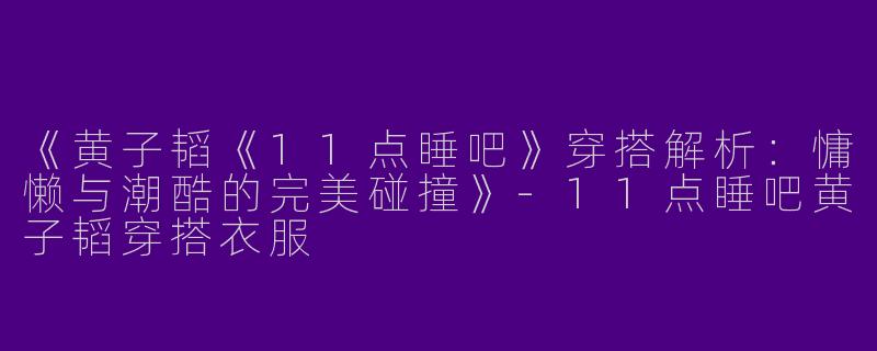 《黄子韬《11点睡吧》穿搭解析：慵懒与潮酷的完美碰撞》-11点睡吧黄子韬穿搭衣服