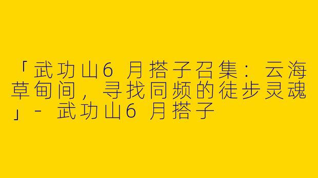 「武功山6月搭子召集：云海草甸间，寻找同频的徒步灵魂」-武功山6月搭子
