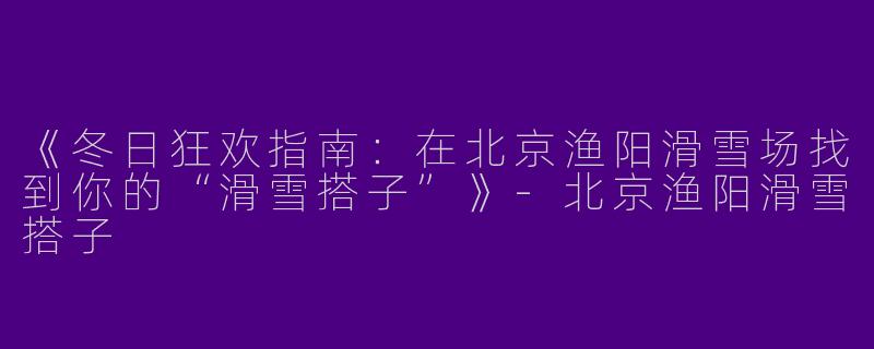 《冬日狂欢指南：在北京渔阳滑雪场找到你的“滑雪搭子”》