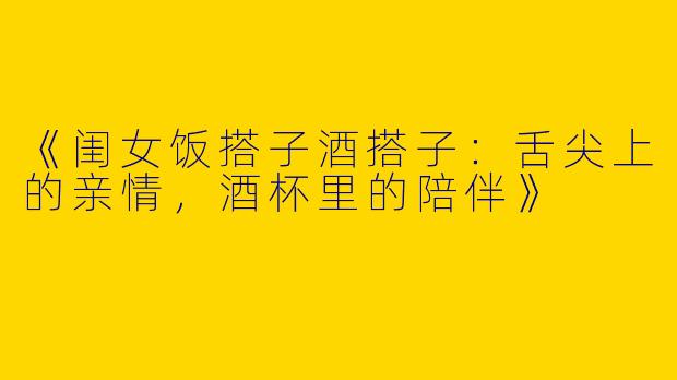 《闺女饭搭子酒搭子：舌尖上的亲情，酒杯里的陪伴》