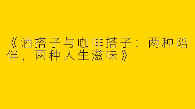 《酒搭子与咖啡搭子：两种陪伴，两种人生滋味》