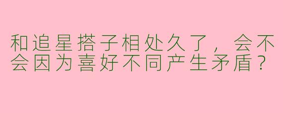 和追星搭子相处久了，会不会因为喜好不同产生矛盾？