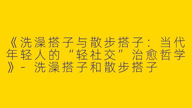 《洗澡搭子与散步搭子：当代年轻人的“轻社交”治愈哲学》-洗澡搭子和散步搭子