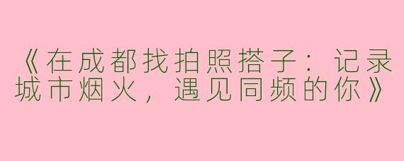 《在成都找拍照搭子：记录城市烟火，遇见同频的你》