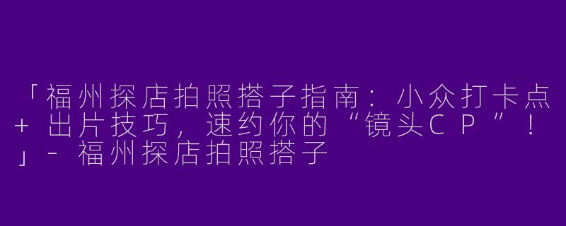 「福州探店拍照搭子指南：小众打卡点+出片技巧，速约你的“镜头CP”！」-福州探店拍照搭子