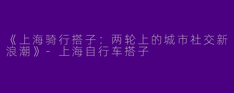 《上海骑行搭子：两轮上的城市社交新浪潮》-上海自行车搭子