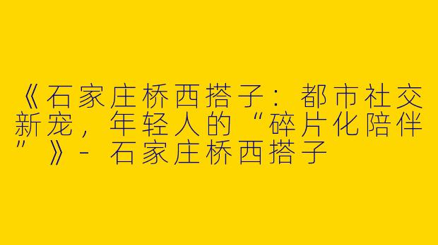 《石家庄桥西搭子：都市社交新宠，年轻人的“碎片化陪伴”》-石家庄桥西搭子