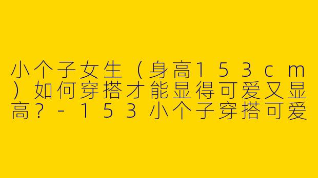 小个子女生（身高153cm）如何穿搭才能显得可爱又显高？-153小个子穿搭可爱图片