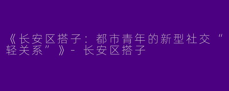《长安区搭子：都市青年的新型社交“轻关系”》-长安区搭子