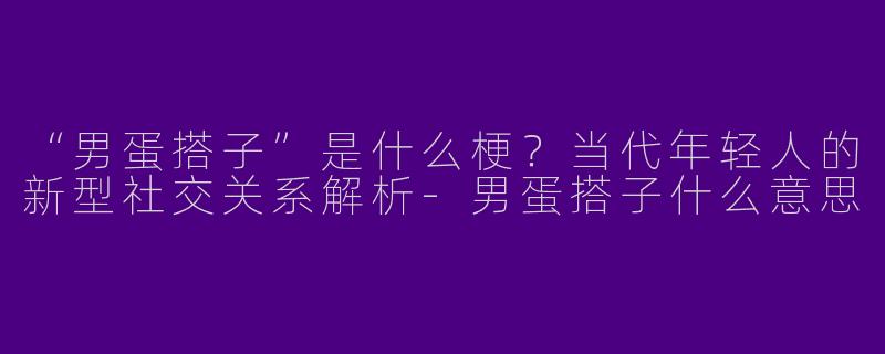 “男蛋搭子”是什么梗？当代年轻人的新型社交关系解析-男蛋搭子什么意思