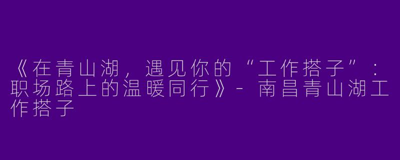 《在青山湖，遇见你的“工作搭子”：职场路上的温暖同行》-南昌青山湖工作搭子