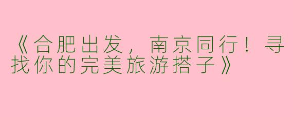 《合肥出发，南京同行！寻找你的完美旅游搭子》