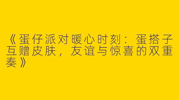 《蛋仔派对暖心时刻：蛋搭子互赠皮肤，友谊与惊喜的双重奏》