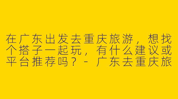 在广东出发去重庆旅游，想找个搭子一起玩，有什么建议或平台推荐吗？-广东去重庆旅游搭子