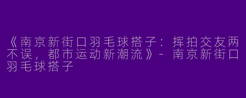 《南京新街口羽毛球搭子：挥拍交友两不误，都市运动新潮流》-南京新街口羽毛球搭子