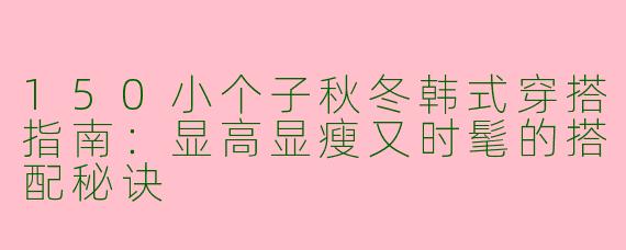 150小个子秋冬韩式穿搭指南：显高显瘦又时髦的搭配秘诀
