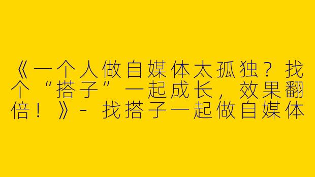 《一个人做自媒体太孤独？找个“搭子”一起成长，效果翻倍！》-找搭子一起做自媒体
