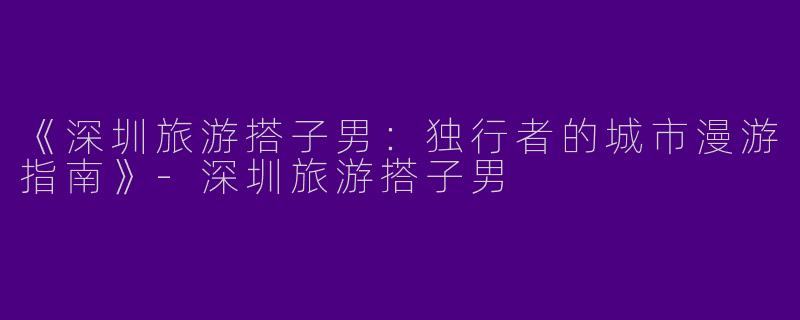 《深圳旅游搭子男：独行者的城市漫游指南》-深圳旅游搭子男