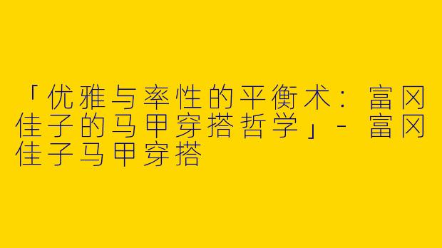 「优雅与率性的平衡术：富冈佳子的马甲穿搭哲学」-富冈佳子马甲穿搭