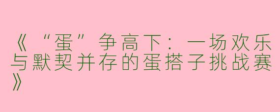 《“蛋”争高下：一场欢乐与默契并存的蛋搭子挑战赛》