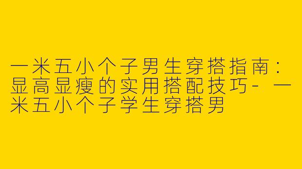 一米五小个子男生穿搭指南：显高显瘦的实用搭配技巧-一米五小个子学生穿搭男