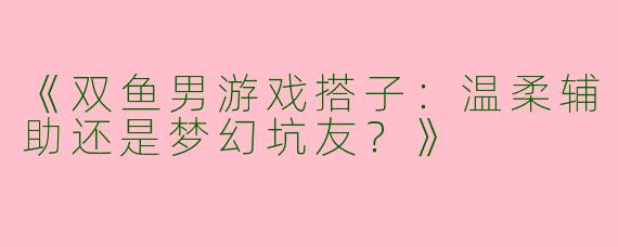 《双鱼男游戏搭子：温柔辅助还是梦幻坑友？》