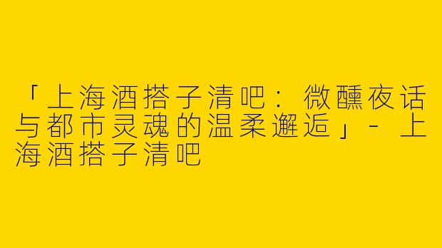 「上海酒搭子清吧：微醺夜话与都市灵魂的温柔邂逅」-上海酒搭子清吧